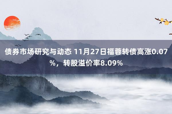 债券市场研究与动态 11月27日福蓉转债高涨0.07%，转股溢价率8.09%