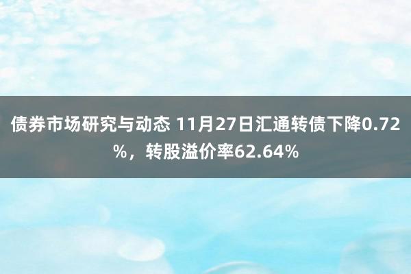 债券市场研究与动态 11月27日汇通转债下降0.72%，转股溢价率62.64%