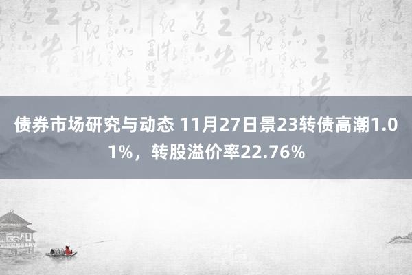 债券市场研究与动态 11月27日景23转债高潮1.01%，转股溢价率22.76%