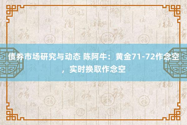 债券市场研究与动态 陈阿牛：黄金71-72作念空，实时换取作念空