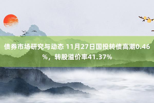 债券市场研究与动态 11月27日国投转债高潮0.46%，转股溢价率41.37%