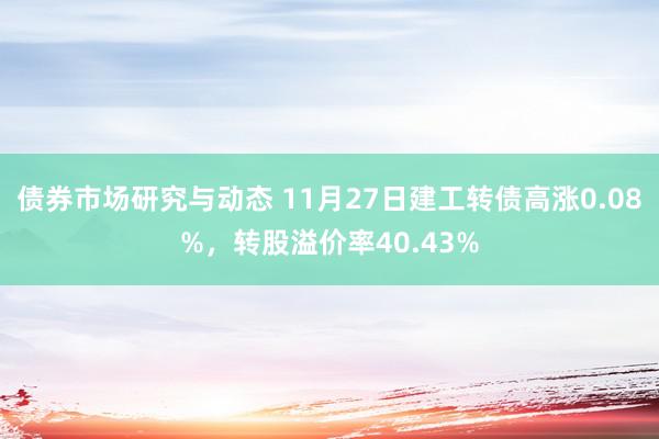 债券市场研究与动态 11月27日建工转债高涨0.08%，转股溢价率40.43%