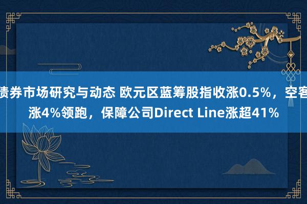 债券市场研究与动态 欧元区蓝筹股指收涨0.5%，空客涨4%领跑，保障公司Direct Line涨超41%