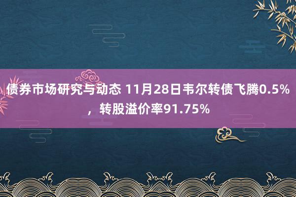 债券市场研究与动态 11月28日韦尔转债飞腾0.5%，转股溢价率91.75%