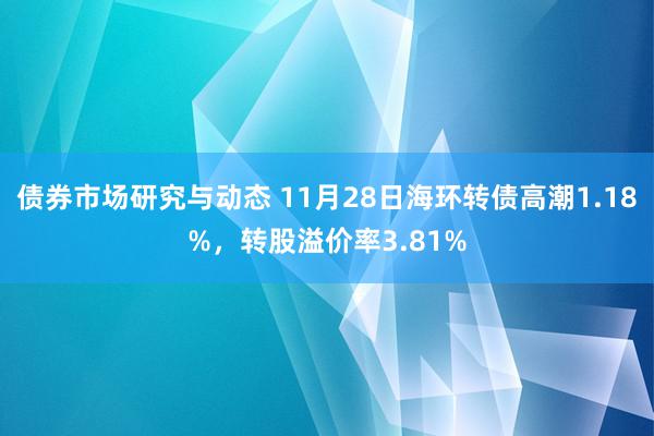 债券市场研究与动态 11月28日海环转债高潮1.18%，转股溢价率3.81%