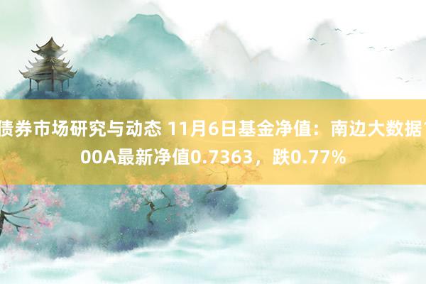 债券市场研究与动态 11月6日基金净值：南边大数据100A最新净值0.7363，跌0.77%