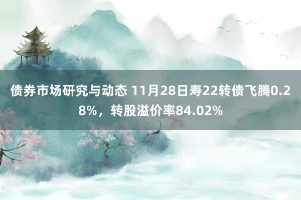 债券市场研究与动态 11月28日寿22转债飞腾0.28%，转股溢价率84.02%