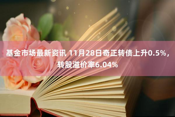 基金市场最新资讯 11月28日奇正转债上升0.5%，转股溢价率6.04%