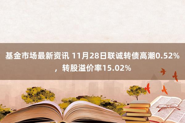 基金市场最新资讯 11月28日联诚转债高潮0.52%，转股溢价率15.02%