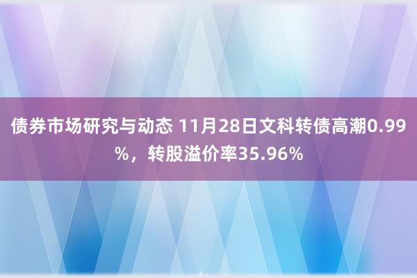 债券市场研究与动态 11月28日文科转债高潮0.99%，转股溢价率35.96%