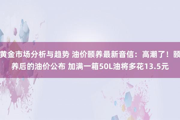 黄金市场分析与趋势 油价颐养最新音信：高潮了！颐养后的油价公布 加满一箱50L油将多花13.5元