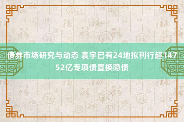 债券市场研究与动态 寰宇已有24地拟刊行超14752亿专项债置换隐债