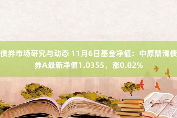 债券市场研究与动态 11月6日基金净值：中原鼎清债券A最新净值1.0355，涨0.02%