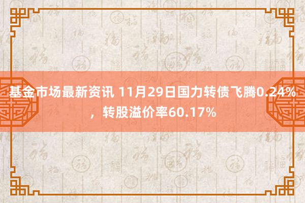 基金市场最新资讯 11月29日国力转债飞腾0.24%，转股溢价率60.17%