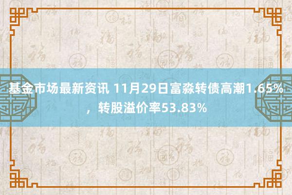 基金市场最新资讯 11月29日富淼转债高潮1.65%，转股溢价率53.83%