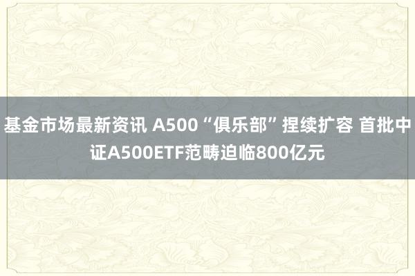 基金市场最新资讯 A500“俱乐部”捏续扩容 首批中证A500ETF范畴迫临800亿元