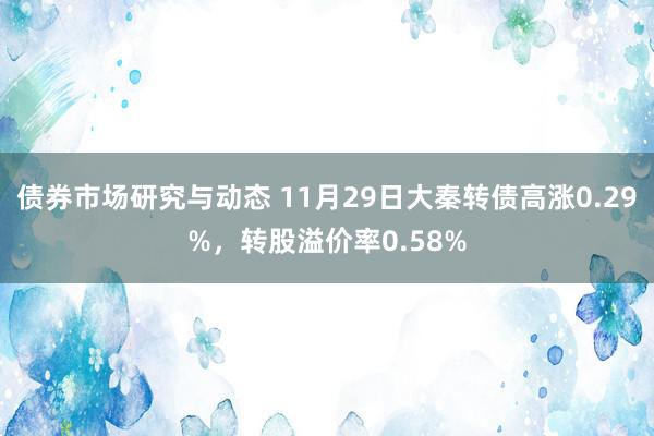 债券市场研究与动态 11月29日大秦转债高涨0.29%，转股溢价率0.58%