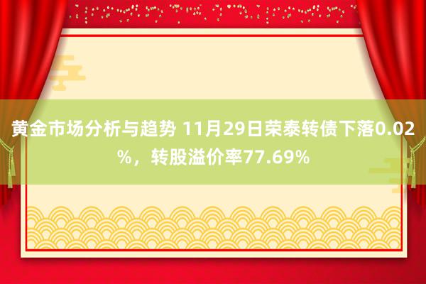 黄金市场分析与趋势 11月29日荣泰转债下落0.02%，转股溢价率77.69%