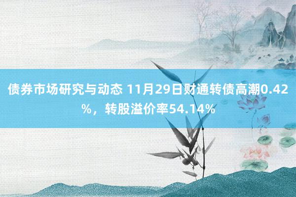 债券市场研究与动态 11月29日财通转债高潮0.42%，转股溢价率54.14%