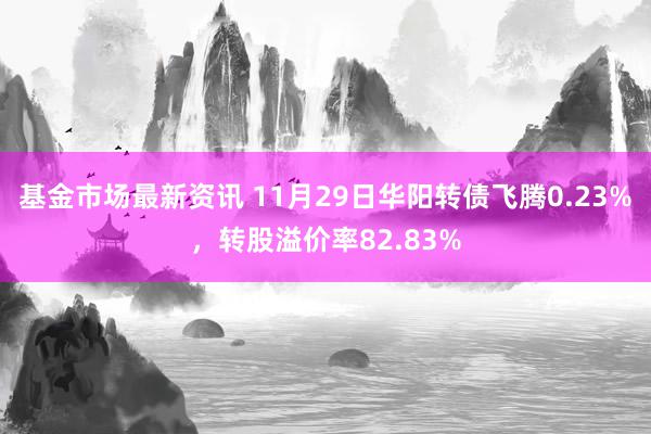 基金市场最新资讯 11月29日华阳转债飞腾0.23%，转股溢价率82.83%