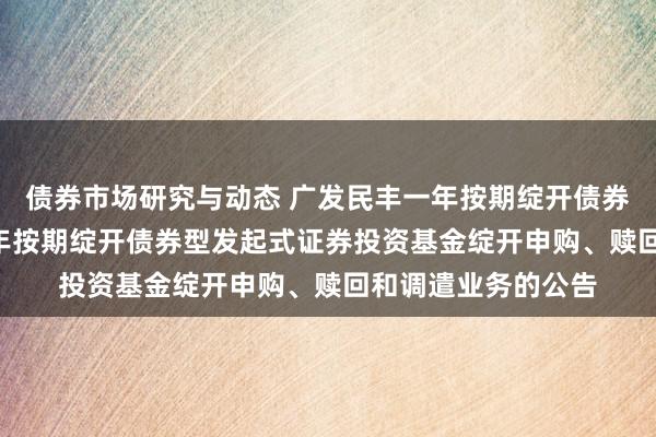 债券市场研究与动态 广发民丰一年按期绽开债券: 对于广发民丰一年按期绽开债券型发起式证券投资基金绽开申购、赎回和调遣业务的公告