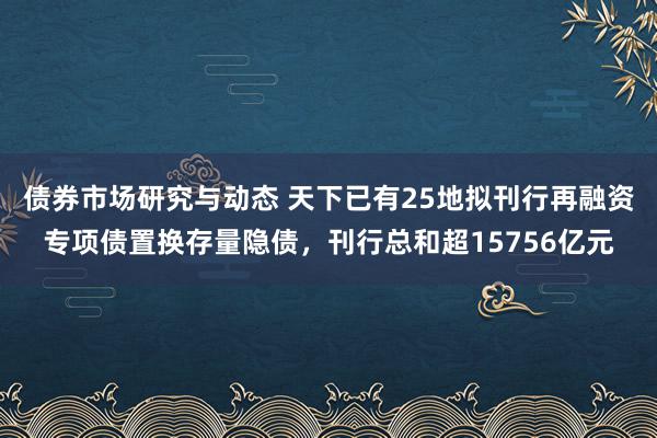 债券市场研究与动态 天下已有25地拟刊行再融资专项债置换存量隐债，刊行总和超15756亿元