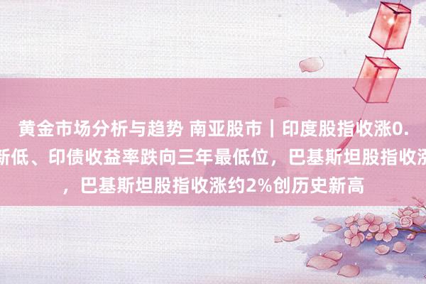 黄金市场分析与趋势 南亚股市｜印度股指收涨0.6%，卢比创历史新低、印债收益率跌向三年最低位，巴基斯坦股指收涨约2%创历史新高