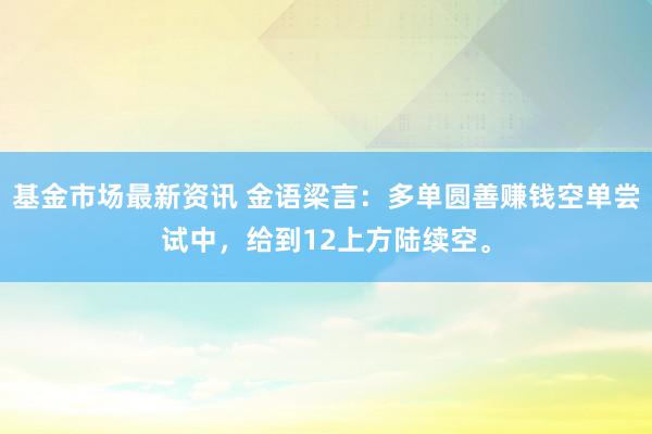 基金市场最新资讯 金语梁言：多单圆善赚钱空单尝试中，给到12上方陆续空。