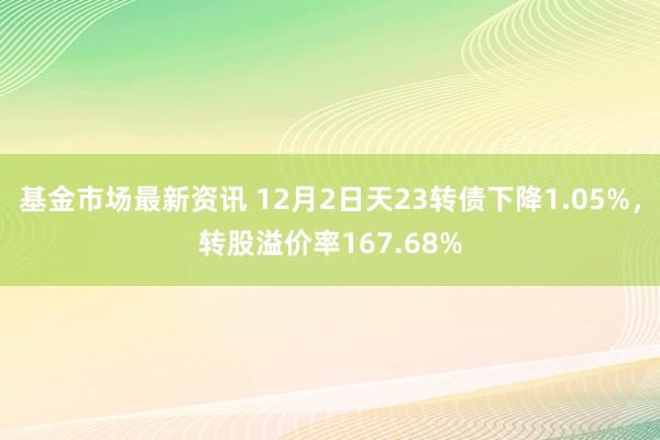 基金市场最新资讯 12月2日天23转债下降1.05%，转股溢价率167.68%