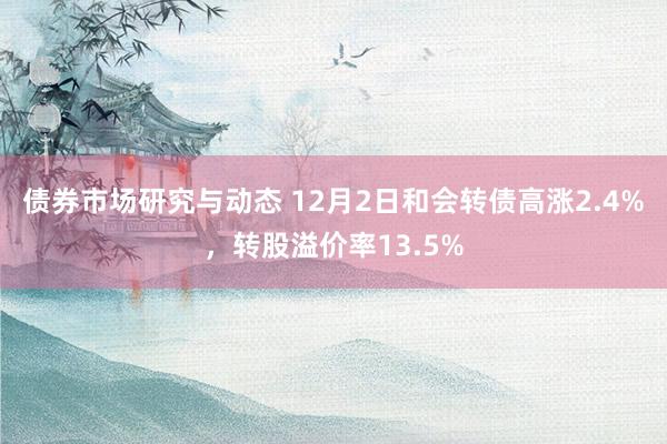 债券市场研究与动态 12月2日和会转债高涨2.4%，转股溢价率13.5%