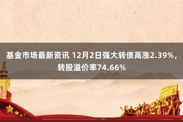 基金市场最新资讯 12月2日强大转债高涨2.39%，转股溢价率74.66%