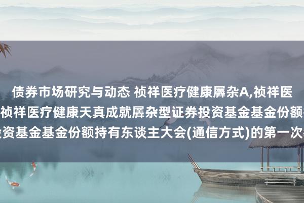 债券市场研究与动态 祯祥医疗健康羼杂A,祯祥医疗健康羼杂C: 对于召开祯祥医疗健康天真成就羼杂型证券投资基金基金份额持有东谈主大会(通信方式)的第一次教唆性公告