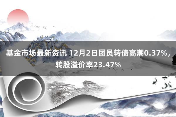 基金市场最新资讯 12月2日团员转债高潮0.37%，转股溢价率23.47%