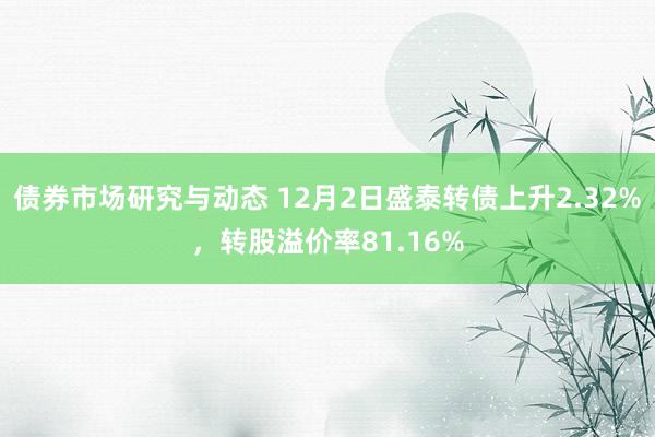 债券市场研究与动态 12月2日盛泰转债上升2.32%，转股溢价率81.16%