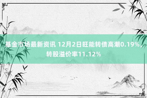 基金市场最新资讯 12月2日旺能转债高潮0.19%，转股溢价率11.12%