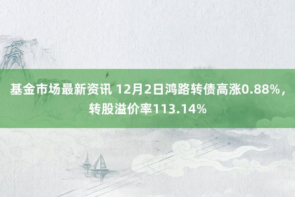 基金市场最新资讯 12月2日鸿路转债高涨0.88%，转股溢价率113.14%