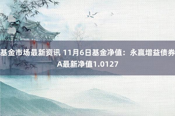 基金市场最新资讯 11月6日基金净值：永赢增益债券A最新净值1.0127