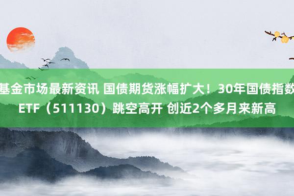 基金市场最新资讯 国债期货涨幅扩大！30年国债指数ETF（511130）跳空高开 创近2个多月来新高