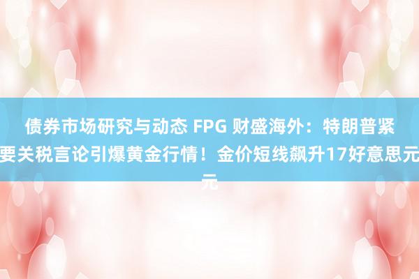 债券市场研究与动态 FPG 财盛海外：特朗普紧要关税言论引爆黄金行情！金价短线飙升17好意思元