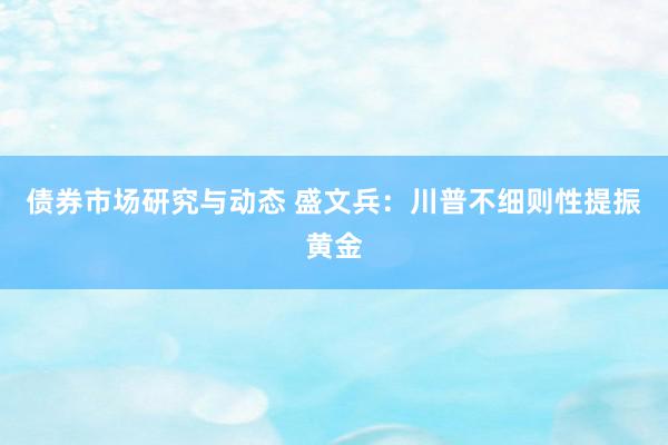 债券市场研究与动态 盛文兵：川普不细则性提振黄金