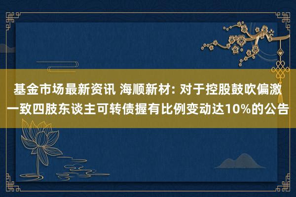 基金市场最新资讯 海顺新材: 对于控股鼓吹偏激一致四肢东谈主可转债握有比例变动达10%的公告