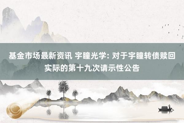 基金市场最新资讯 宇瞳光学: 对于宇瞳转债赎回实际的第十九次请示性公告