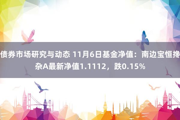 债券市场研究与动态 11月6日基金净值：南边宝恒搀杂A最新净值1.1112，跌0.15%