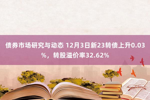 债券市场研究与动态 12月3日新23转债上升0.03%，转股溢价率32.62%