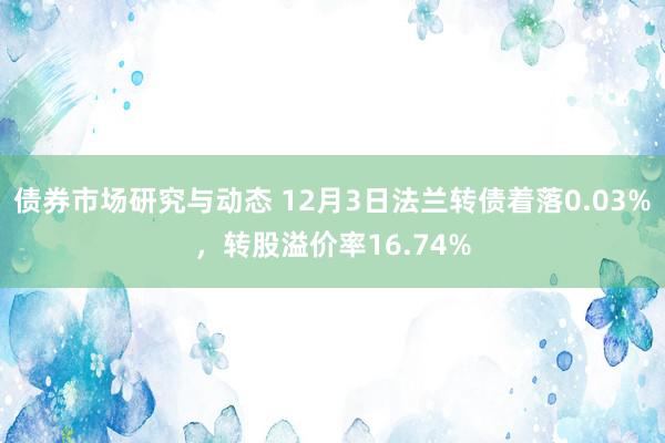 债券市场研究与动态 12月3日法兰转债着落0.03%，转股溢价率16.74%