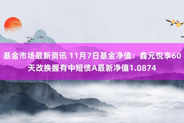 基金市场最新资讯 11月7日基金净值：鑫元悦享60天改换握有中短债A最新净值1.0874