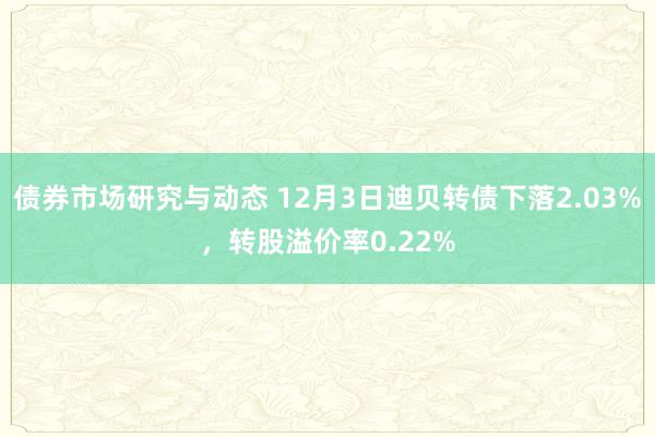 债券市场研究与动态 12月3日迪贝转债下落2.03%，转股溢价率0.22%