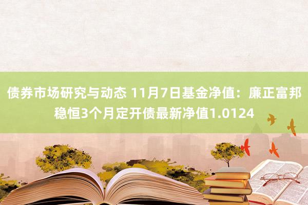 债券市场研究与动态 11月7日基金净值：廉正富邦稳恒3个月定开债最新净值1.0124