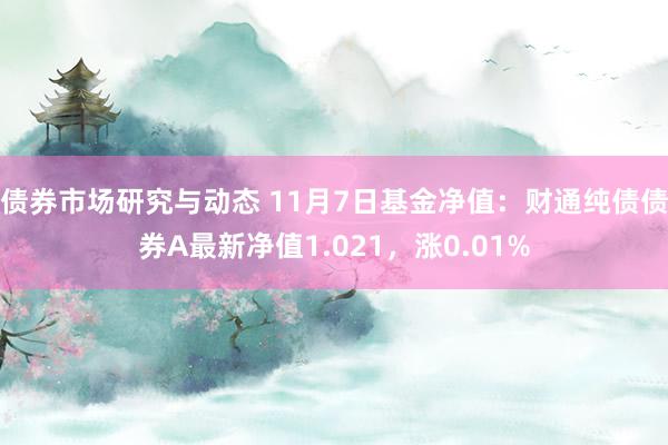 债券市场研究与动态 11月7日基金净值：财通纯债债券A最新净值1.021，涨0.01%