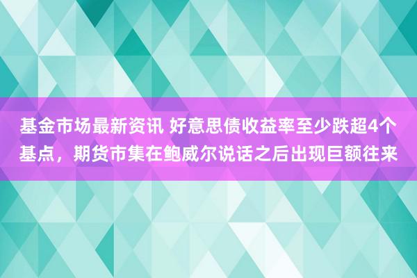 基金市场最新资讯 好意思债收益率至少跌超4个基点，期货市集在鲍威尔说话之后出现巨额往来